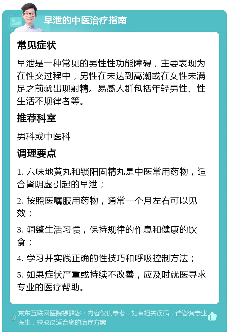 早泄的中医治疗指南 常见症状 早泄是一种常见的男性性功能障碍，主要表现为在性交过程中，男性在未达到高潮或在女性未满足之前就出现射精。易感人群包括年轻男性、性生活不规律者等。 推荐科室 男科或中医科 调理要点 1. 六味地黄丸和锁阳固精丸是中医常用药物，适合肾阴虚引起的早泄； 2. 按照医嘱服用药物，通常一个月左右可以见效； 3. 调整生活习惯，保持规律的作息和健康的饮食； 4. 学习并实践正确的性技巧和呼吸控制方法； 5. 如果症状严重或持续不改善，应及时就医寻求专业的医疗帮助。