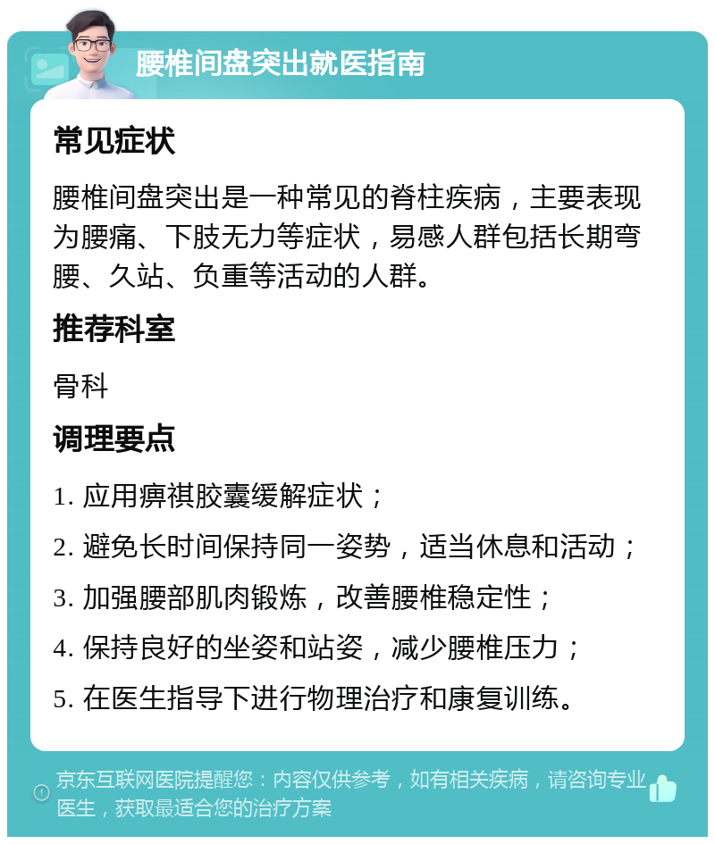 腰椎间盘突出就医指南 常见症状 腰椎间盘突出是一种常见的脊柱疾病，主要表现为腰痛、下肢无力等症状，易感人群包括长期弯腰、久站、负重等活动的人群。 推荐科室 骨科 调理要点 1. 应用痹祺胶囊缓解症状； 2. 避免长时间保持同一姿势，适当休息和活动； 3. 加强腰部肌肉锻炼，改善腰椎稳定性； 4. 保持良好的坐姿和站姿，减少腰椎压力； 5. 在医生指导下进行物理治疗和康复训练。