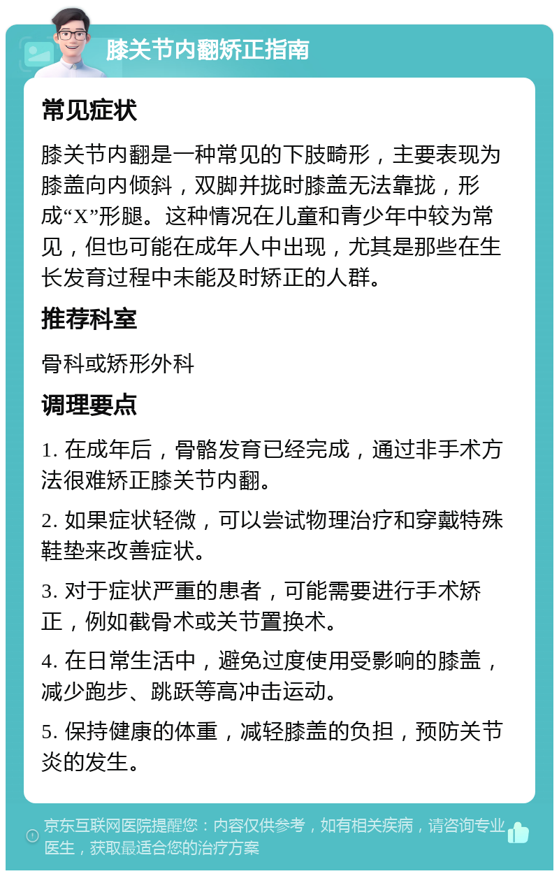 膝关节内翻矫正指南 常见症状 膝关节内翻是一种常见的下肢畸形，主要表现为膝盖向内倾斜，双脚并拢时膝盖无法靠拢，形成“X”形腿。这种情况在儿童和青少年中较为常见，但也可能在成年人中出现，尤其是那些在生长发育过程中未能及时矫正的人群。 推荐科室 骨科或矫形外科 调理要点 1. 在成年后，骨骼发育已经完成，通过非手术方法很难矫正膝关节内翻。 2. 如果症状轻微，可以尝试物理治疗和穿戴特殊鞋垫来改善症状。 3. 对于症状严重的患者，可能需要进行手术矫正，例如截骨术或关节置换术。 4. 在日常生活中，避免过度使用受影响的膝盖，减少跑步、跳跃等高冲击运动。 5. 保持健康的体重，减轻膝盖的负担，预防关节炎的发生。