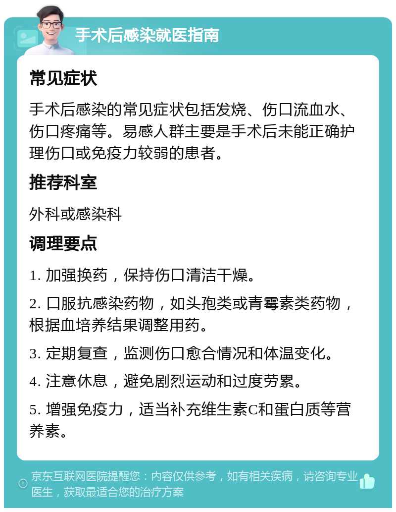 手术后感染就医指南 常见症状 手术后感染的常见症状包括发烧、伤口流血水、伤口疼痛等。易感人群主要是手术后未能正确护理伤口或免疫力较弱的患者。 推荐科室 外科或感染科 调理要点 1. 加强换药，保持伤口清洁干燥。 2. 口服抗感染药物，如头孢类或青霉素类药物，根据血培养结果调整用药。 3. 定期复查，监测伤口愈合情况和体温变化。 4. 注意休息，避免剧烈运动和过度劳累。 5. 增强免疫力，适当补充维生素C和蛋白质等营养素。