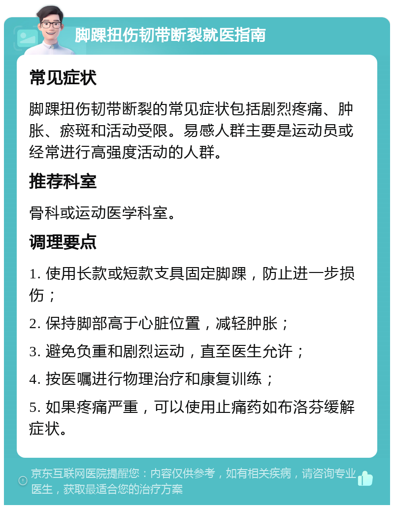 脚踝扭伤韧带断裂就医指南 常见症状 脚踝扭伤韧带断裂的常见症状包括剧烈疼痛、肿胀、瘀斑和活动受限。易感人群主要是运动员或经常进行高强度活动的人群。 推荐科室 骨科或运动医学科室。 调理要点 1. 使用长款或短款支具固定脚踝，防止进一步损伤； 2. 保持脚部高于心脏位置，减轻肿胀； 3. 避免负重和剧烈运动，直至医生允许； 4. 按医嘱进行物理治疗和康复训练； 5. 如果疼痛严重，可以使用止痛药如布洛芬缓解症状。