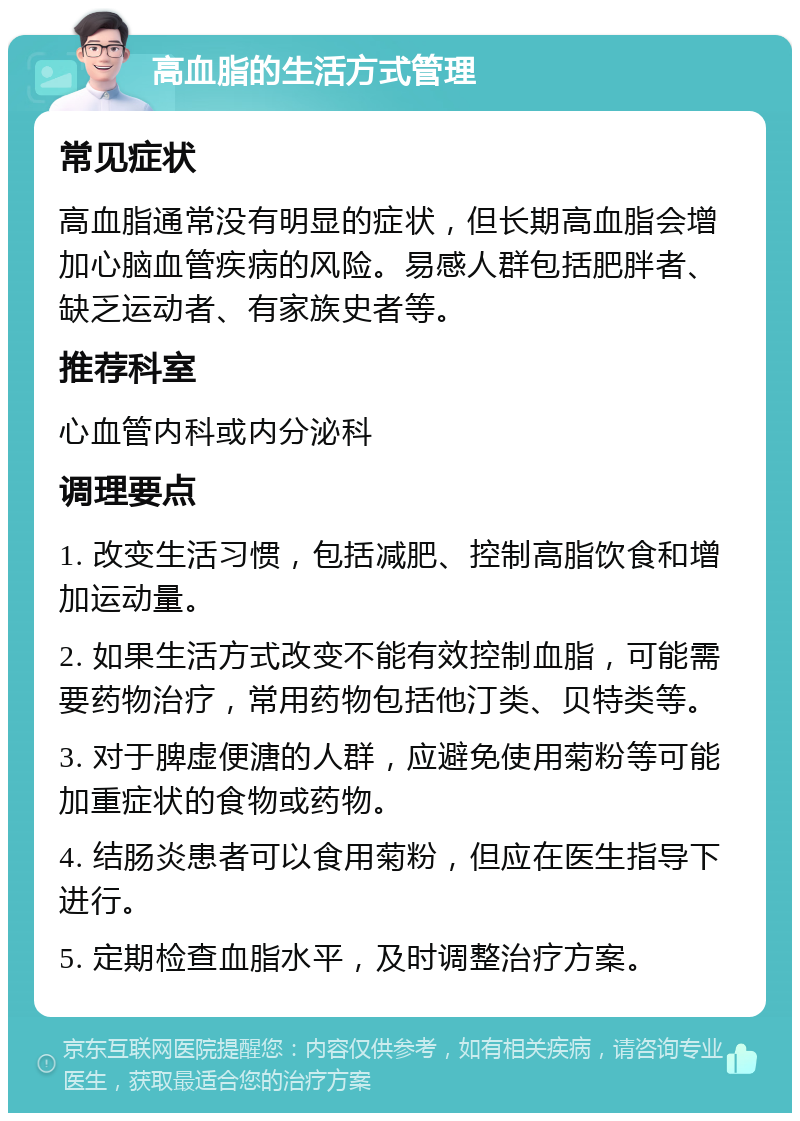 高血脂的生活方式管理 常见症状 高血脂通常没有明显的症状，但长期高血脂会增加心脑血管疾病的风险。易感人群包括肥胖者、缺乏运动者、有家族史者等。 推荐科室 心血管内科或内分泌科 调理要点 1. 改变生活习惯，包括减肥、控制高脂饮食和增加运动量。 2. 如果生活方式改变不能有效控制血脂，可能需要药物治疗，常用药物包括他汀类、贝特类等。 3. 对于脾虚便溏的人群，应避免使用菊粉等可能加重症状的食物或药物。 4. 结肠炎患者可以食用菊粉，但应在医生指导下进行。 5. 定期检查血脂水平，及时调整治疗方案。