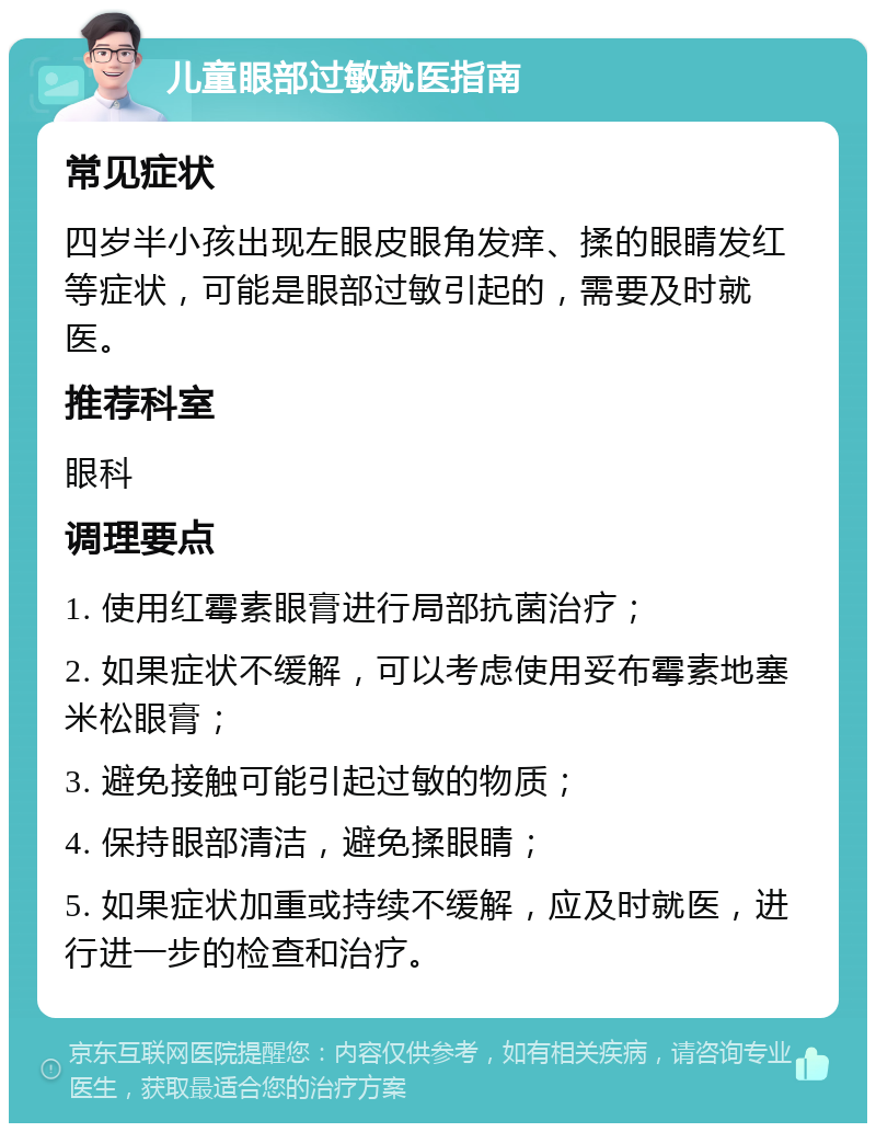 儿童眼部过敏就医指南 常见症状 四岁半小孩出现左眼皮眼角发痒、揉的眼睛发红等症状，可能是眼部过敏引起的，需要及时就医。 推荐科室 眼科 调理要点 1. 使用红霉素眼膏进行局部抗菌治疗； 2. 如果症状不缓解，可以考虑使用妥布霉素地塞米松眼膏； 3. 避免接触可能引起过敏的物质； 4. 保持眼部清洁，避免揉眼睛； 5. 如果症状加重或持续不缓解，应及时就医，进行进一步的检查和治疗。