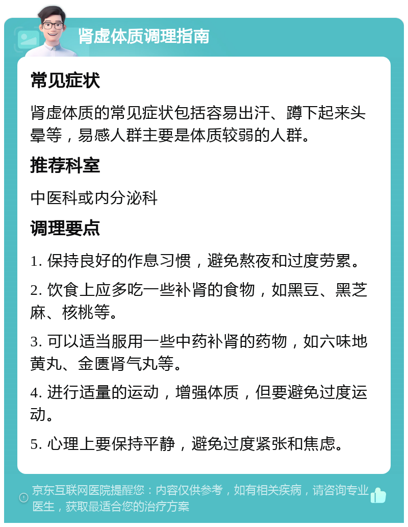 肾虚体质调理指南 常见症状 肾虚体质的常见症状包括容易出汗、蹲下起来头晕等，易感人群主要是体质较弱的人群。 推荐科室 中医科或内分泌科 调理要点 1. 保持良好的作息习惯，避免熬夜和过度劳累。 2. 饮食上应多吃一些补肾的食物，如黑豆、黑芝麻、核桃等。 3. 可以适当服用一些中药补肾的药物，如六味地黄丸、金匮肾气丸等。 4. 进行适量的运动，增强体质，但要避免过度运动。 5. 心理上要保持平静，避免过度紧张和焦虑。