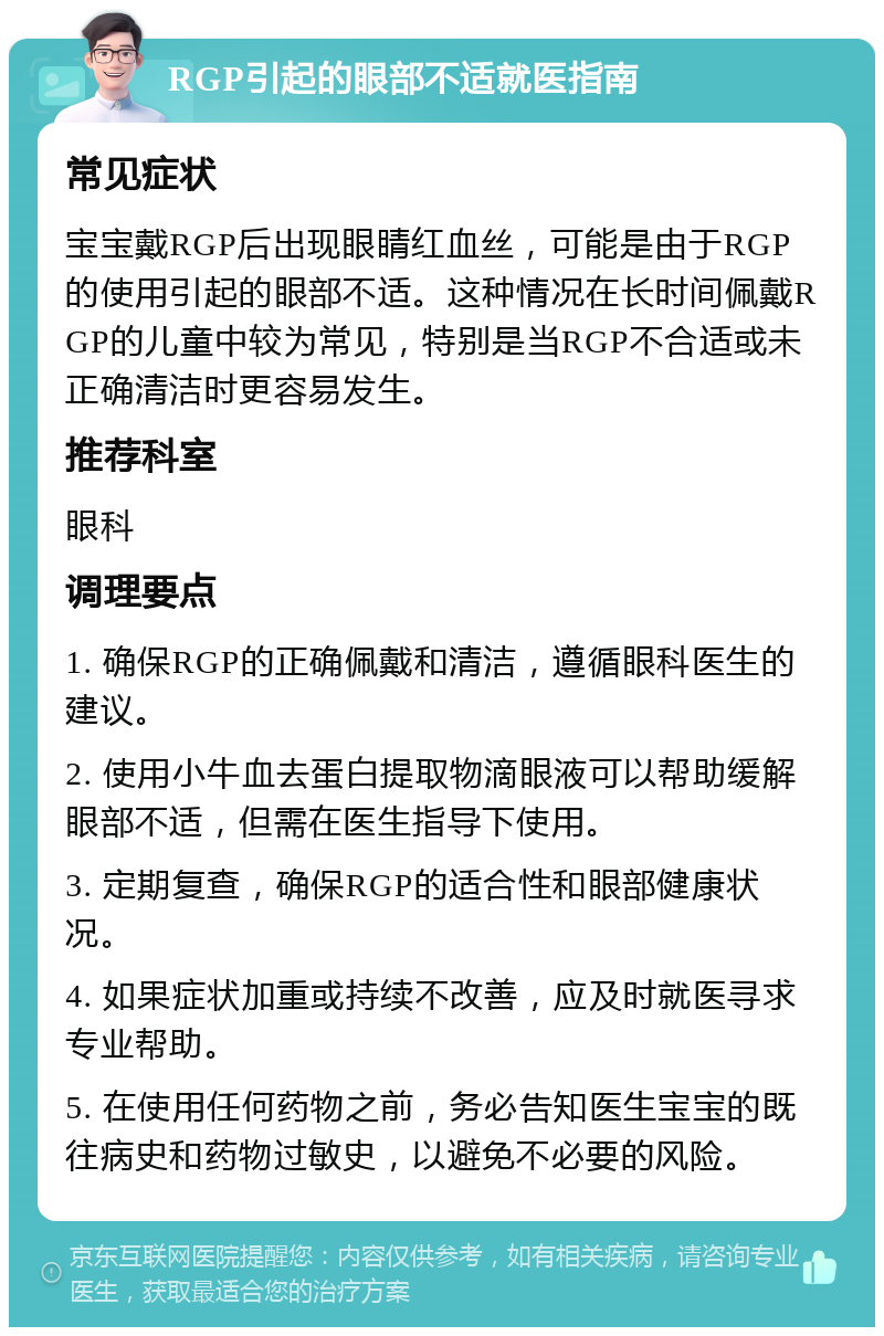 RGP引起的眼部不适就医指南 常见症状 宝宝戴RGP后出现眼睛红血丝，可能是由于RGP的使用引起的眼部不适。这种情况在长时间佩戴RGP的儿童中较为常见，特别是当RGP不合适或未正确清洁时更容易发生。 推荐科室 眼科 调理要点 1. 确保RGP的正确佩戴和清洁，遵循眼科医生的建议。 2. 使用小牛血去蛋白提取物滴眼液可以帮助缓解眼部不适，但需在医生指导下使用。 3. 定期复查，确保RGP的适合性和眼部健康状况。 4. 如果症状加重或持续不改善，应及时就医寻求专业帮助。 5. 在使用任何药物之前，务必告知医生宝宝的既往病史和药物过敏史，以避免不必要的风险。