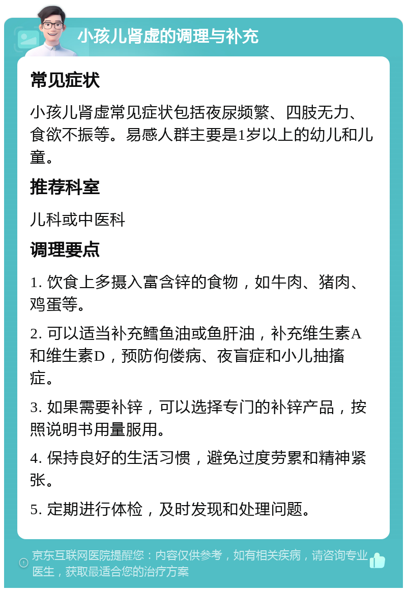 小孩儿肾虚的调理与补充 常见症状 小孩儿肾虚常见症状包括夜尿频繁、四肢无力、食欲不振等。易感人群主要是1岁以上的幼儿和儿童。 推荐科室 儿科或中医科 调理要点 1. 饮食上多摄入富含锌的食物，如牛肉、猪肉、鸡蛋等。 2. 可以适当补充鳕鱼油或鱼肝油，补充维生素A和维生素D，预防佝偻病、夜盲症和小儿抽搐症。 3. 如果需要补锌，可以选择专门的补锌产品，按照说明书用量服用。 4. 保持良好的生活习惯，避免过度劳累和精神紧张。 5. 定期进行体检，及时发现和处理问题。