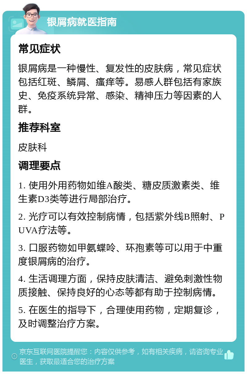 银屑病就医指南 常见症状 银屑病是一种慢性、复发性的皮肤病，常见症状包括红斑、鳞屑、瘙痒等。易感人群包括有家族史、免疫系统异常、感染、精神压力等因素的人群。 推荐科室 皮肤科 调理要点 1. 使用外用药物如维A酸类、糖皮质激素类、维生素D3类等进行局部治疗。 2. 光疗可以有效控制病情，包括紫外线B照射、PUVA疗法等。 3. 口服药物如甲氨蝶呤、环孢素等可以用于中重度银屑病的治疗。 4. 生活调理方面，保持皮肤清洁、避免刺激性物质接触、保持良好的心态等都有助于控制病情。 5. 在医生的指导下，合理使用药物，定期复诊，及时调整治疗方案。