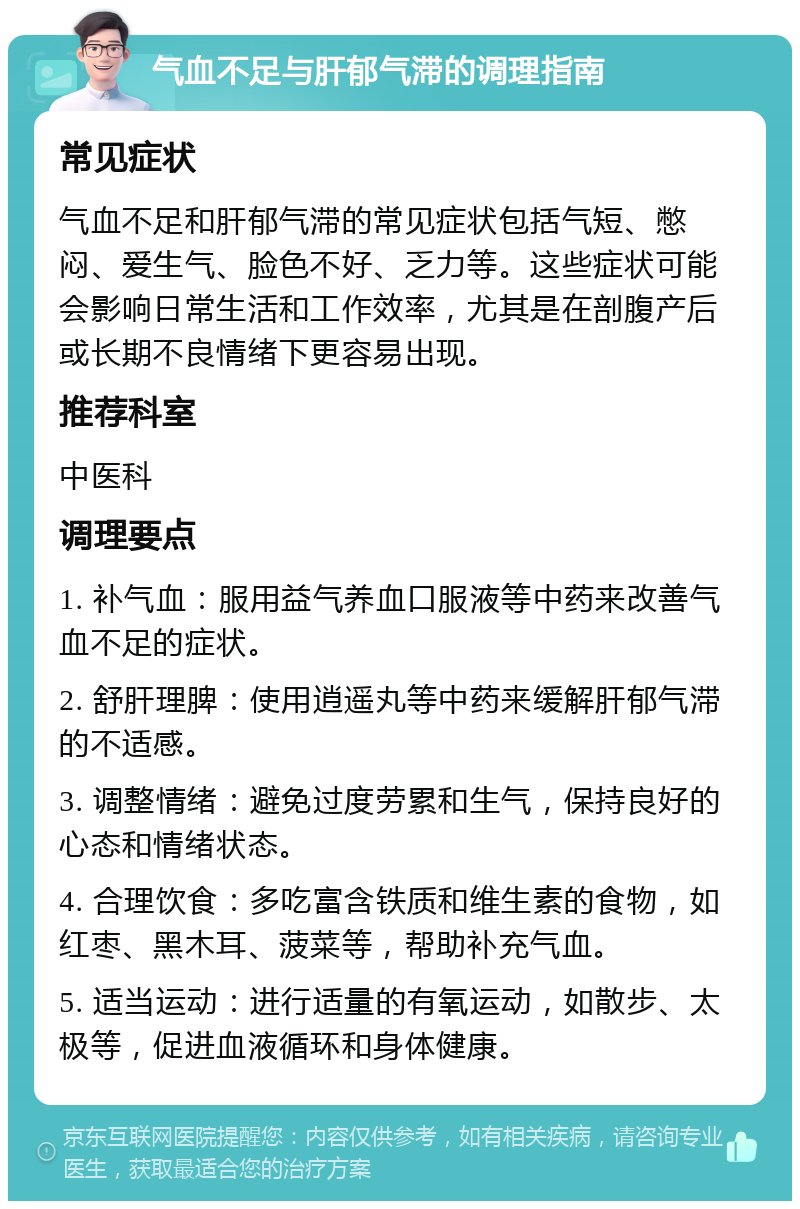 气血不足与肝郁气滞的调理指南 常见症状 气血不足和肝郁气滞的常见症状包括气短、憋闷、爱生气、脸色不好、乏力等。这些症状可能会影响日常生活和工作效率，尤其是在剖腹产后或长期不良情绪下更容易出现。 推荐科室 中医科 调理要点 1. 补气血：服用益气养血口服液等中药来改善气血不足的症状。 2. 舒肝理脾：使用逍遥丸等中药来缓解肝郁气滞的不适感。 3. 调整情绪：避免过度劳累和生气，保持良好的心态和情绪状态。 4. 合理饮食：多吃富含铁质和维生素的食物，如红枣、黑木耳、菠菜等，帮助补充气血。 5. 适当运动：进行适量的有氧运动，如散步、太极等，促进血液循环和身体健康。