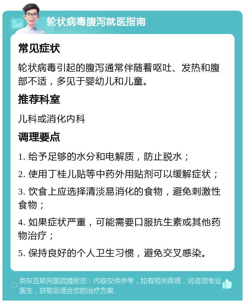 轮状病毒腹泻就医指南 常见症状 轮状病毒引起的腹泻通常伴随着呕吐、发热和腹部不适，多见于婴幼儿和儿童。 推荐科室 儿科或消化内科 调理要点 1. 给予足够的水分和电解质，防止脱水； 2. 使用丁桂儿贴等中药外用贴剂可以缓解症状； 3. 饮食上应选择清淡易消化的食物，避免刺激性食物； 4. 如果症状严重，可能需要口服抗生素或其他药物治疗； 5. 保持良好的个人卫生习惯，避免交叉感染。