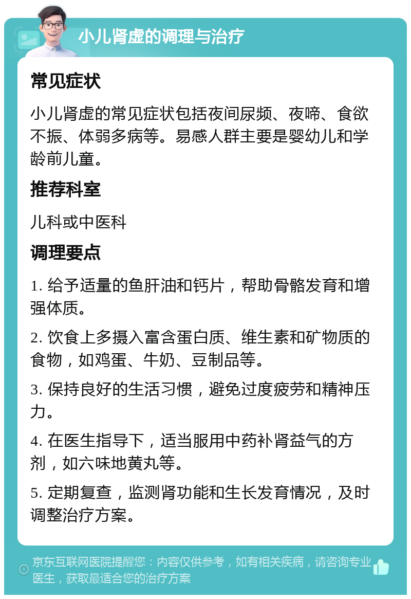 小儿肾虚的调理与治疗 常见症状 小儿肾虚的常见症状包括夜间尿频、夜啼、食欲不振、体弱多病等。易感人群主要是婴幼儿和学龄前儿童。 推荐科室 儿科或中医科 调理要点 1. 给予适量的鱼肝油和钙片，帮助骨骼发育和增强体质。 2. 饮食上多摄入富含蛋白质、维生素和矿物质的食物，如鸡蛋、牛奶、豆制品等。 3. 保持良好的生活习惯，避免过度疲劳和精神压力。 4. 在医生指导下，适当服用中药补肾益气的方剂，如六味地黄丸等。 5. 定期复查，监测肾功能和生长发育情况，及时调整治疗方案。