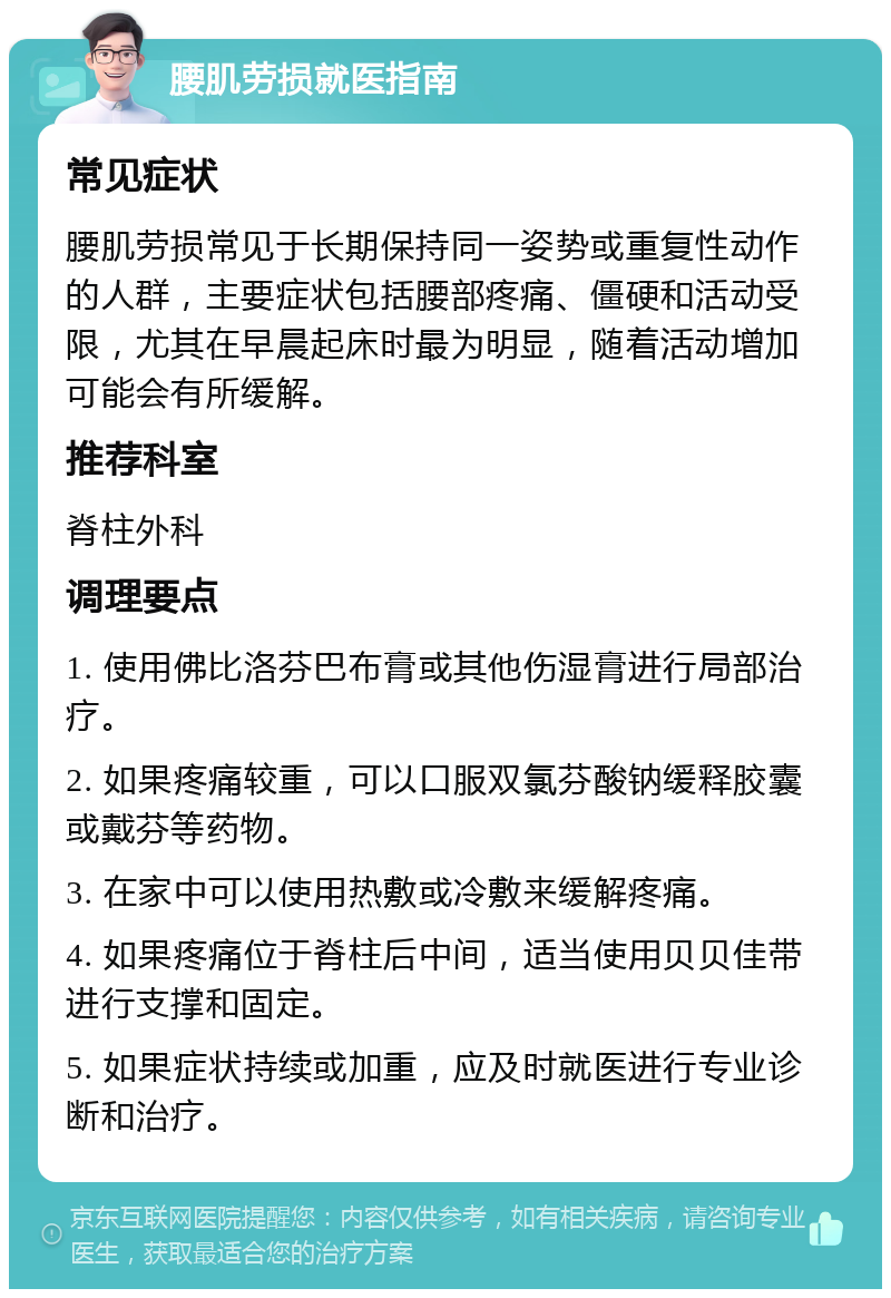 腰肌劳损就医指南 常见症状 腰肌劳损常见于长期保持同一姿势或重复性动作的人群，主要症状包括腰部疼痛、僵硬和活动受限，尤其在早晨起床时最为明显，随着活动增加可能会有所缓解。 推荐科室 脊柱外科 调理要点 1. 使用佛比洛芬巴布膏或其他伤湿膏进行局部治疗。 2. 如果疼痛较重，可以口服双氯芬酸钠缓释胶囊或戴芬等药物。 3. 在家中可以使用热敷或冷敷来缓解疼痛。 4. 如果疼痛位于脊柱后中间，适当使用贝贝佳带进行支撑和固定。 5. 如果症状持续或加重，应及时就医进行专业诊断和治疗。