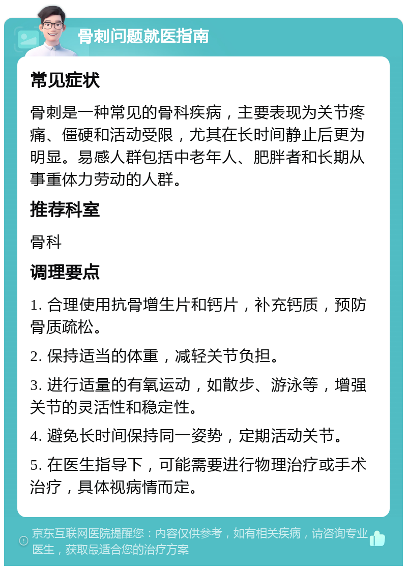 骨刺问题就医指南 常见症状 骨刺是一种常见的骨科疾病，主要表现为关节疼痛、僵硬和活动受限，尤其在长时间静止后更为明显。易感人群包括中老年人、肥胖者和长期从事重体力劳动的人群。 推荐科室 骨科 调理要点 1. 合理使用抗骨增生片和钙片，补充钙质，预防骨质疏松。 2. 保持适当的体重，减轻关节负担。 3. 进行适量的有氧运动，如散步、游泳等，增强关节的灵活性和稳定性。 4. 避免长时间保持同一姿势，定期活动关节。 5. 在医生指导下，可能需要进行物理治疗或手术治疗，具体视病情而定。