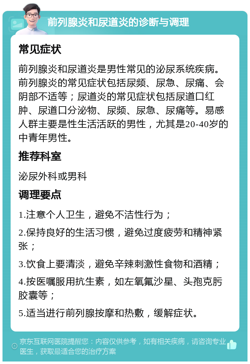 前列腺炎和尿道炎的诊断与调理 常见症状 前列腺炎和尿道炎是男性常见的泌尿系统疾病。前列腺炎的常见症状包括尿频、尿急、尿痛、会阴部不适等；尿道炎的常见症状包括尿道口红肿、尿道口分泌物、尿频、尿急、尿痛等。易感人群主要是性生活活跃的男性，尤其是20-40岁的中青年男性。 推荐科室 泌尿外科或男科 调理要点 1.注意个人卫生，避免不洁性行为； 2.保持良好的生活习惯，避免过度疲劳和精神紧张； 3.饮食上要清淡，避免辛辣刺激性食物和酒精； 4.按医嘱服用抗生素，如左氧氟沙星、头孢克肟胶囊等； 5.适当进行前列腺按摩和热敷，缓解症状。