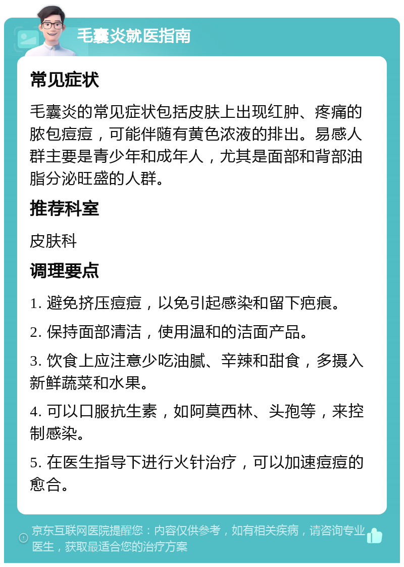 毛囊炎就医指南 常见症状 毛囊炎的常见症状包括皮肤上出现红肿、疼痛的脓包痘痘，可能伴随有黄色浓液的排出。易感人群主要是青少年和成年人，尤其是面部和背部油脂分泌旺盛的人群。 推荐科室 皮肤科 调理要点 1. 避免挤压痘痘，以免引起感染和留下疤痕。 2. 保持面部清洁，使用温和的洁面产品。 3. 饮食上应注意少吃油腻、辛辣和甜食，多摄入新鲜蔬菜和水果。 4. 可以口服抗生素，如阿莫西林、头孢等，来控制感染。 5. 在医生指导下进行火针治疗，可以加速痘痘的愈合。