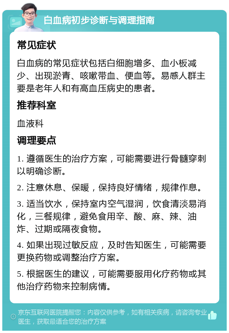 白血病初步诊断与调理指南 常见症状 白血病的常见症状包括白细胞增多、血小板减少、出现淤青、咳嗽带血、便血等。易感人群主要是老年人和有高血压病史的患者。 推荐科室 血液科 调理要点 1. 遵循医生的治疗方案，可能需要进行骨髓穿刺以明确诊断。 2. 注意休息、保暖，保持良好情绪，规律作息。 3. 适当饮水，保持室内空气湿润，饮食清淡易消化，三餐规律，避免食用辛、酸、麻、辣、油炸、过期或隔夜食物。 4. 如果出现过敏反应，及时告知医生，可能需要更换药物或调整治疗方案。 5. 根据医生的建议，可能需要服用化疗药物或其他治疗药物来控制病情。