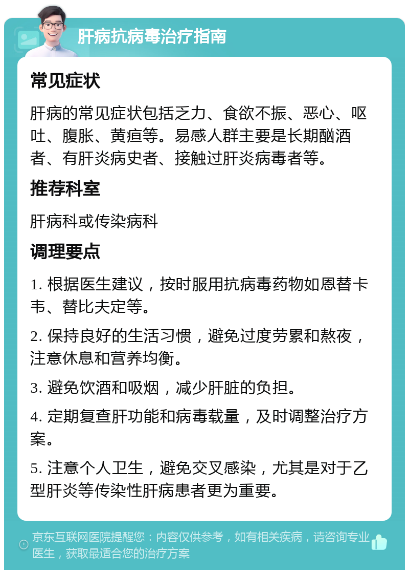 肝病抗病毒治疗指南 常见症状 肝病的常见症状包括乏力、食欲不振、恶心、呕吐、腹胀、黄疸等。易感人群主要是长期酗酒者、有肝炎病史者、接触过肝炎病毒者等。 推荐科室 肝病科或传染病科 调理要点 1. 根据医生建议，按时服用抗病毒药物如恩替卡韦、替比夫定等。 2. 保持良好的生活习惯，避免过度劳累和熬夜，注意休息和营养均衡。 3. 避免饮酒和吸烟，减少肝脏的负担。 4. 定期复查肝功能和病毒载量，及时调整治疗方案。 5. 注意个人卫生，避免交叉感染，尤其是对于乙型肝炎等传染性肝病患者更为重要。