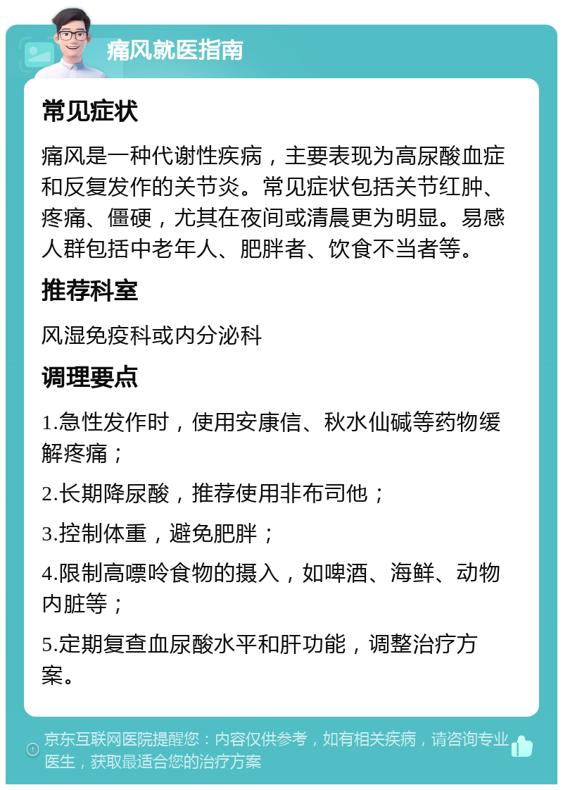 痛风就医指南 常见症状 痛风是一种代谢性疾病，主要表现为高尿酸血症和反复发作的关节炎。常见症状包括关节红肿、疼痛、僵硬，尤其在夜间或清晨更为明显。易感人群包括中老年人、肥胖者、饮食不当者等。 推荐科室 风湿免疫科或内分泌科 调理要点 1.急性发作时，使用安康信、秋水仙碱等药物缓解疼痛； 2.长期降尿酸，推荐使用非布司他； 3.控制体重，避免肥胖； 4.限制高嘌呤食物的摄入，如啤酒、海鲜、动物内脏等； 5.定期复查血尿酸水平和肝功能，调整治疗方案。