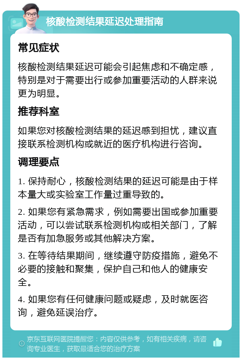 核酸检测结果延迟处理指南 常见症状 核酸检测结果延迟可能会引起焦虑和不确定感，特别是对于需要出行或参加重要活动的人群来说更为明显。 推荐科室 如果您对核酸检测结果的延迟感到担忧，建议直接联系检测机构或就近的医疗机构进行咨询。 调理要点 1. 保持耐心，核酸检测结果的延迟可能是由于样本量大或实验室工作量过重导致的。 2. 如果您有紧急需求，例如需要出国或参加重要活动，可以尝试联系检测机构或相关部门，了解是否有加急服务或其他解决方案。 3. 在等待结果期间，继续遵守防疫措施，避免不必要的接触和聚集，保护自己和他人的健康安全。 4. 如果您有任何健康问题或疑虑，及时就医咨询，避免延误治疗。