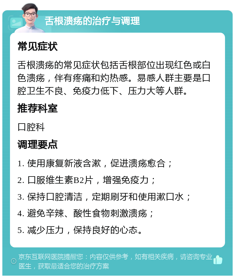 舌根溃疡的治疗与调理 常见症状 舌根溃疡的常见症状包括舌根部位出现红色或白色溃疡，伴有疼痛和灼热感。易感人群主要是口腔卫生不良、免疫力低下、压力大等人群。 推荐科室 口腔科 调理要点 1. 使用康复新液含漱，促进溃疡愈合； 2. 口服维生素B2片，增强免疫力； 3. 保持口腔清洁，定期刷牙和使用漱口水； 4. 避免辛辣、酸性食物刺激溃疡； 5. 减少压力，保持良好的心态。