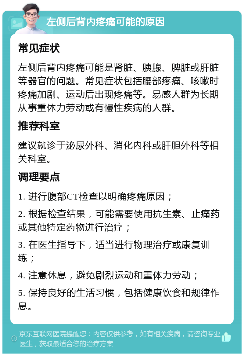 左侧后背内疼痛可能的原因 常见症状 左侧后背内疼痛可能是肾脏、胰腺、脾脏或肝脏等器官的问题。常见症状包括腰部疼痛、咳嗽时疼痛加剧、运动后出现疼痛等。易感人群为长期从事重体力劳动或有慢性疾病的人群。 推荐科室 建议就诊于泌尿外科、消化内科或肝胆外科等相关科室。 调理要点 1. 进行腹部CT检查以明确疼痛原因； 2. 根据检查结果，可能需要使用抗生素、止痛药或其他特定药物进行治疗； 3. 在医生指导下，适当进行物理治疗或康复训练； 4. 注意休息，避免剧烈运动和重体力劳动； 5. 保持良好的生活习惯，包括健康饮食和规律作息。