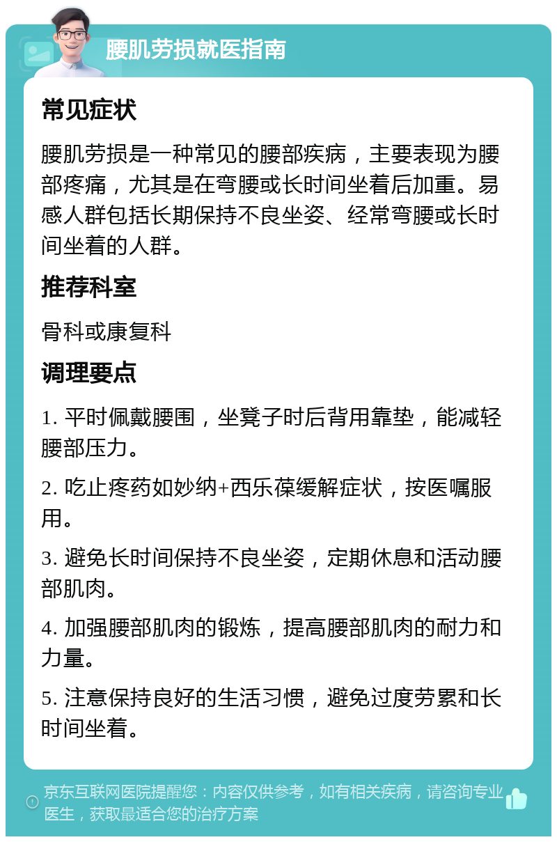 腰肌劳损就医指南 常见症状 腰肌劳损是一种常见的腰部疾病，主要表现为腰部疼痛，尤其是在弯腰或长时间坐着后加重。易感人群包括长期保持不良坐姿、经常弯腰或长时间坐着的人群。 推荐科室 骨科或康复科 调理要点 1. 平时佩戴腰围，坐凳子时后背用靠垫，能减轻腰部压力。 2. 吃止疼药如妙纳+西乐葆缓解症状，按医嘱服用。 3. 避免长时间保持不良坐姿，定期休息和活动腰部肌肉。 4. 加强腰部肌肉的锻炼，提高腰部肌肉的耐力和力量。 5. 注意保持良好的生活习惯，避免过度劳累和长时间坐着。