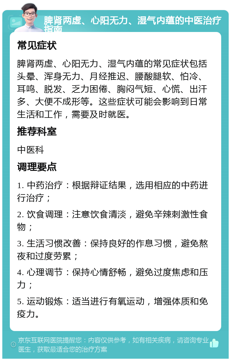 脾肾两虚、心阳无力、湿气内蕴的中医治疗指南 常见症状 脾肾两虚、心阳无力、湿气内蕴的常见症状包括头晕、浑身无力、月经推迟、腰酸腿软、怕冷、耳鸣、脱发、乏力困倦、胸闷气短、心慌、出汗多、大便不成形等。这些症状可能会影响到日常生活和工作，需要及时就医。 推荐科室 中医科 调理要点 1. 中药治疗：根据辩证结果，选用相应的中药进行治疗； 2. 饮食调理：注意饮食清淡，避免辛辣刺激性食物； 3. 生活习惯改善：保持良好的作息习惯，避免熬夜和过度劳累； 4. 心理调节：保持心情舒畅，避免过度焦虑和压力； 5. 运动锻炼：适当进行有氧运动，增强体质和免疫力。