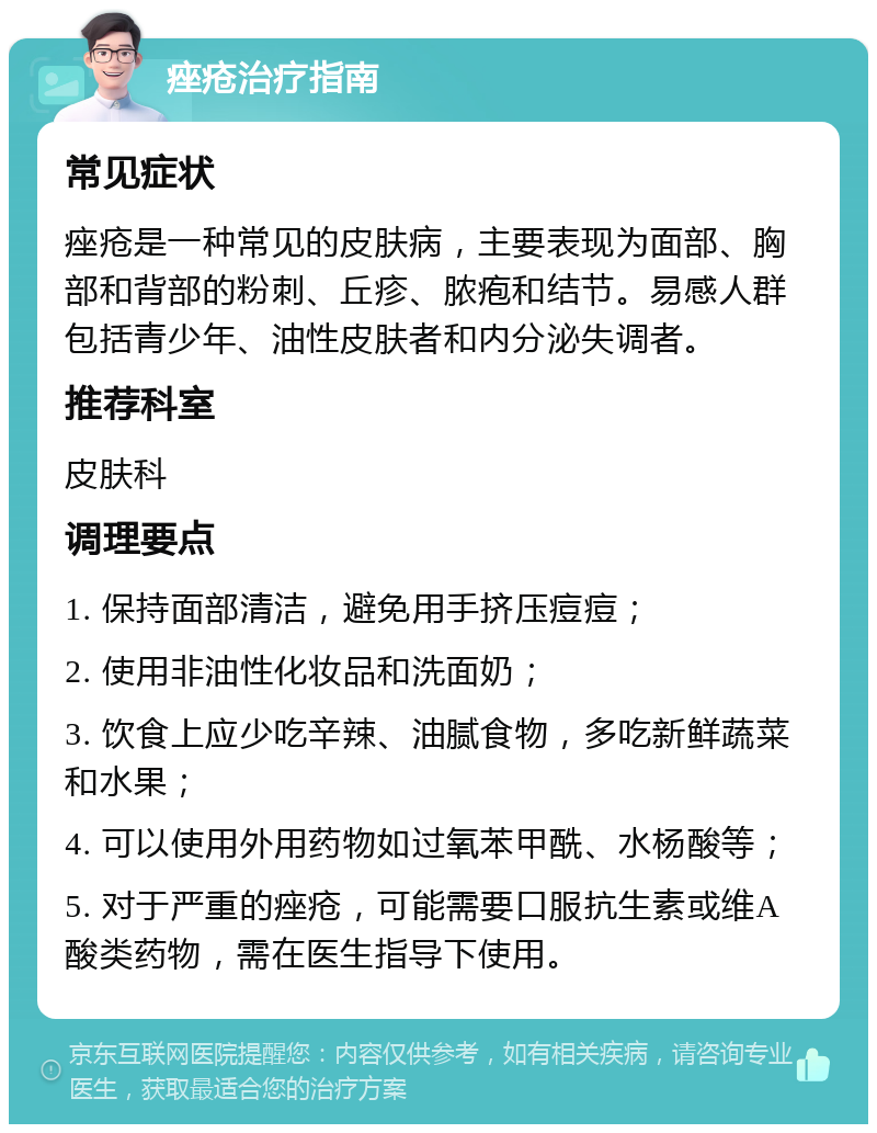 痤疮治疗指南 常见症状 痤疮是一种常见的皮肤病，主要表现为面部、胸部和背部的粉刺、丘疹、脓疱和结节。易感人群包括青少年、油性皮肤者和内分泌失调者。 推荐科室 皮肤科 调理要点 1. 保持面部清洁，避免用手挤压痘痘； 2. 使用非油性化妆品和洗面奶； 3. 饮食上应少吃辛辣、油腻食物，多吃新鲜蔬菜和水果； 4. 可以使用外用药物如过氧苯甲酰、水杨酸等； 5. 对于严重的痤疮，可能需要口服抗生素或维A酸类药物，需在医生指导下使用。