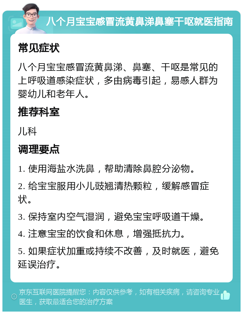 八个月宝宝感冒流黄鼻涕鼻塞干呕就医指南 常见症状 八个月宝宝感冒流黄鼻涕、鼻塞、干呕是常见的上呼吸道感染症状，多由病毒引起，易感人群为婴幼儿和老年人。 推荐科室 儿科 调理要点 1. 使用海盐水洗鼻，帮助清除鼻腔分泌物。 2. 给宝宝服用小儿豉翘清热颗粒，缓解感冒症状。 3. 保持室内空气湿润，避免宝宝呼吸道干燥。 4. 注意宝宝的饮食和休息，增强抵抗力。 5. 如果症状加重或持续不改善，及时就医，避免延误治疗。