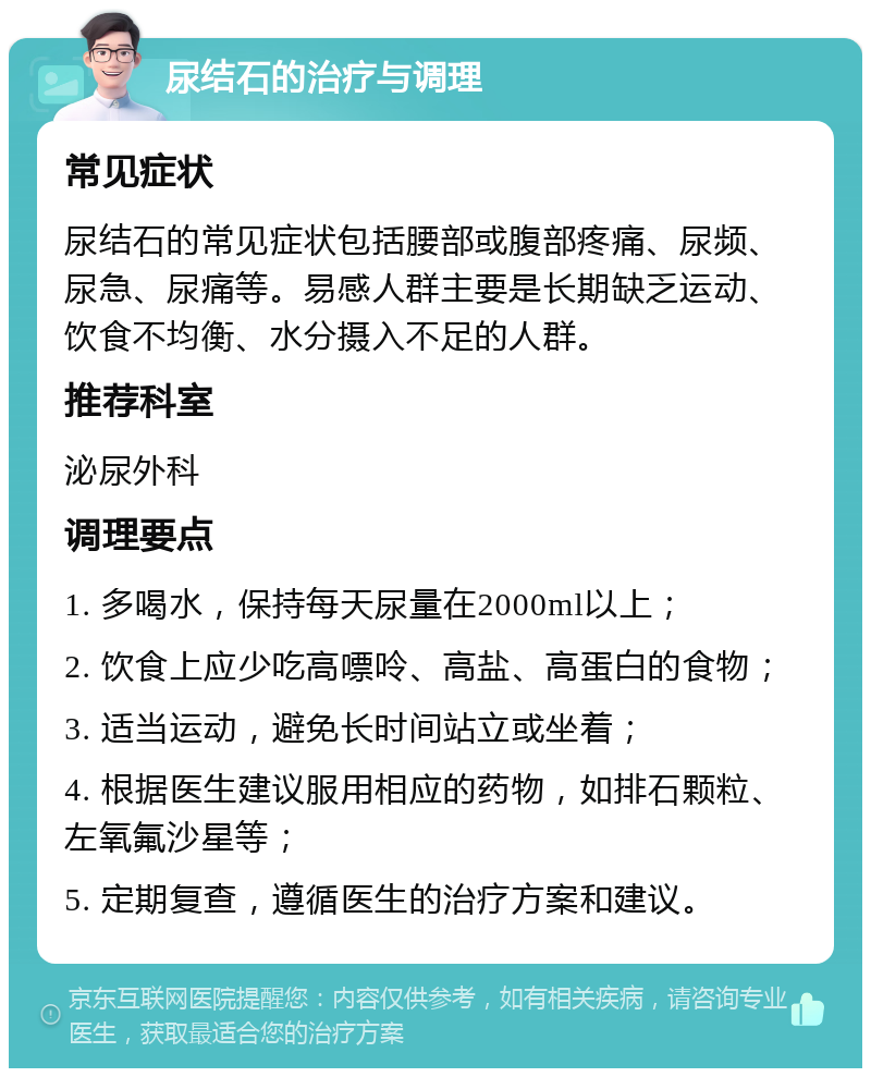 尿结石的治疗与调理 常见症状 尿结石的常见症状包括腰部或腹部疼痛、尿频、尿急、尿痛等。易感人群主要是长期缺乏运动、饮食不均衡、水分摄入不足的人群。 推荐科室 泌尿外科 调理要点 1. 多喝水，保持每天尿量在2000ml以上； 2. 饮食上应少吃高嘌呤、高盐、高蛋白的食物； 3. 适当运动，避免长时间站立或坐着； 4. 根据医生建议服用相应的药物，如排石颗粒、左氧氟沙星等； 5. 定期复查，遵循医生的治疗方案和建议。