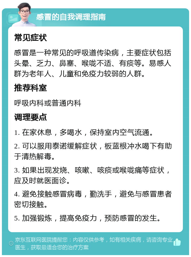 感冒的自我调理指南 常见症状 感冒是一种常见的呼吸道传染病，主要症状包括头晕、乏力、鼻塞、喉咙不适、有痰等。易感人群为老年人、儿童和免疫力较弱的人群。 推荐科室 呼吸内科或普通内科 调理要点 1. 在家休息，多喝水，保持室内空气流通。 2. 可以服用泰诺缓解症状，板蓝根冲水喝下有助于清热解毒。 3. 如果出现发烧、咳嗽、咳痰或喉咙痛等症状，应及时就医面诊。 4. 避免接触感冒病毒，勤洗手，避免与感冒患者密切接触。 5. 加强锻炼，提高免疫力，预防感冒的发生。