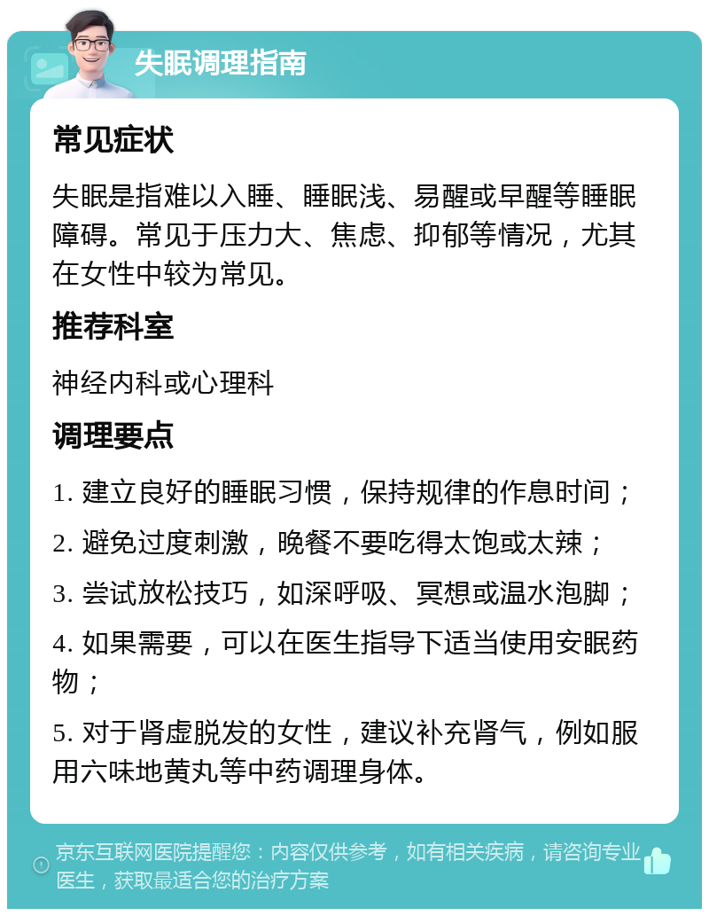 失眠调理指南 常见症状 失眠是指难以入睡、睡眠浅、易醒或早醒等睡眠障碍。常见于压力大、焦虑、抑郁等情况，尤其在女性中较为常见。 推荐科室 神经内科或心理科 调理要点 1. 建立良好的睡眠习惯，保持规律的作息时间； 2. 避免过度刺激，晚餐不要吃得太饱或太辣； 3. 尝试放松技巧，如深呼吸、冥想或温水泡脚； 4. 如果需要，可以在医生指导下适当使用安眠药物； 5. 对于肾虚脱发的女性，建议补充肾气，例如服用六味地黄丸等中药调理身体。