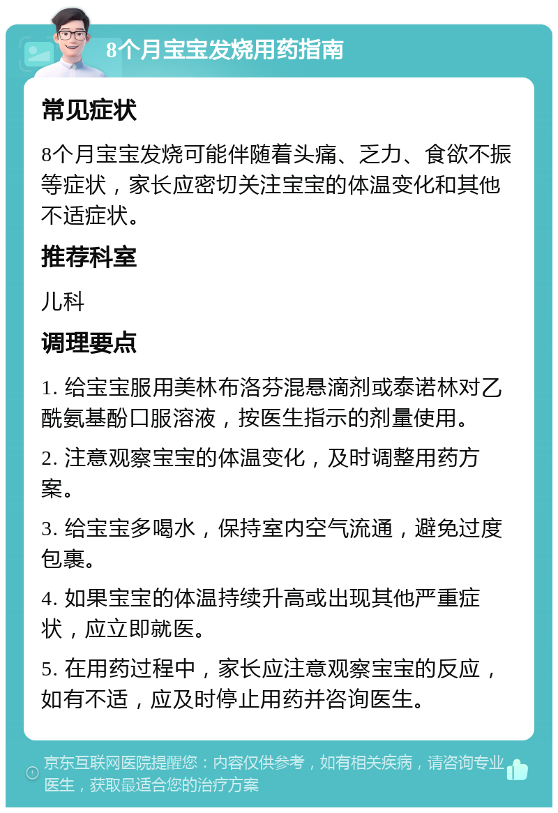 8个月宝宝发烧用药指南 常见症状 8个月宝宝发烧可能伴随着头痛、乏力、食欲不振等症状，家长应密切关注宝宝的体温变化和其他不适症状。 推荐科室 儿科 调理要点 1. 给宝宝服用美林布洛芬混悬滴剂或泰诺林对乙酰氨基酚口服溶液，按医生指示的剂量使用。 2. 注意观察宝宝的体温变化，及时调整用药方案。 3. 给宝宝多喝水，保持室内空气流通，避免过度包裹。 4. 如果宝宝的体温持续升高或出现其他严重症状，应立即就医。 5. 在用药过程中，家长应注意观察宝宝的反应，如有不适，应及时停止用药并咨询医生。