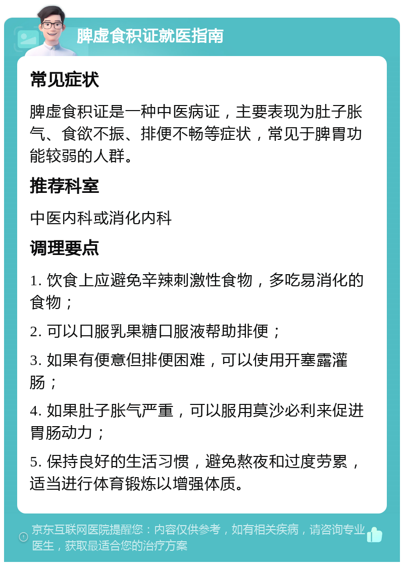 脾虚食积证就医指南 常见症状 脾虚食积证是一种中医病证，主要表现为肚子胀气、食欲不振、排便不畅等症状，常见于脾胃功能较弱的人群。 推荐科室 中医内科或消化内科 调理要点 1. 饮食上应避免辛辣刺激性食物，多吃易消化的食物； 2. 可以口服乳果糖口服液帮助排便； 3. 如果有便意但排便困难，可以使用开塞露灌肠； 4. 如果肚子胀气严重，可以服用莫沙必利来促进胃肠动力； 5. 保持良好的生活习惯，避免熬夜和过度劳累，适当进行体育锻炼以增强体质。