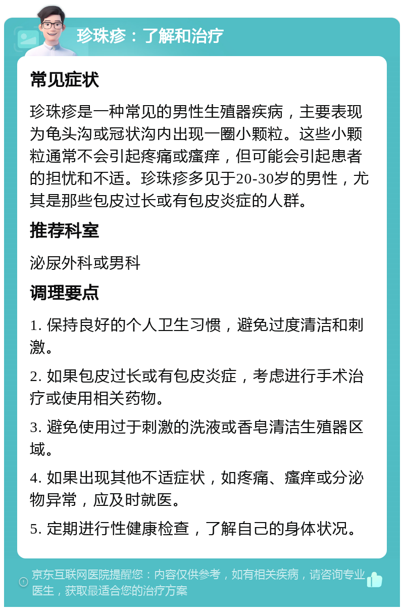 珍珠疹：了解和治疗 常见症状 珍珠疹是一种常见的男性生殖器疾病，主要表现为龟头沟或冠状沟内出现一圈小颗粒。这些小颗粒通常不会引起疼痛或瘙痒，但可能会引起患者的担忧和不适。珍珠疹多见于20-30岁的男性，尤其是那些包皮过长或有包皮炎症的人群。 推荐科室 泌尿外科或男科 调理要点 1. 保持良好的个人卫生习惯，避免过度清洁和刺激。 2. 如果包皮过长或有包皮炎症，考虑进行手术治疗或使用相关药物。 3. 避免使用过于刺激的洗液或香皂清洁生殖器区域。 4. 如果出现其他不适症状，如疼痛、瘙痒或分泌物异常，应及时就医。 5. 定期进行性健康检查，了解自己的身体状况。