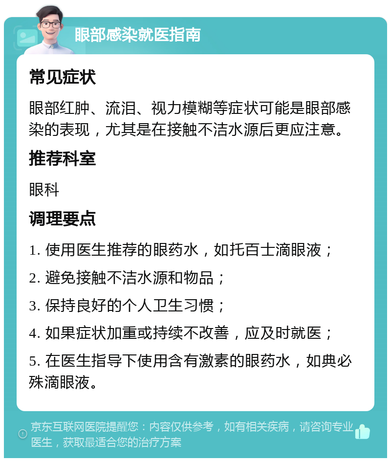 眼部感染就医指南 常见症状 眼部红肿、流泪、视力模糊等症状可能是眼部感染的表现，尤其是在接触不洁水源后更应注意。 推荐科室 眼科 调理要点 1. 使用医生推荐的眼药水，如托百士滴眼液； 2. 避免接触不洁水源和物品； 3. 保持良好的个人卫生习惯； 4. 如果症状加重或持续不改善，应及时就医； 5. 在医生指导下使用含有激素的眼药水，如典必殊滴眼液。