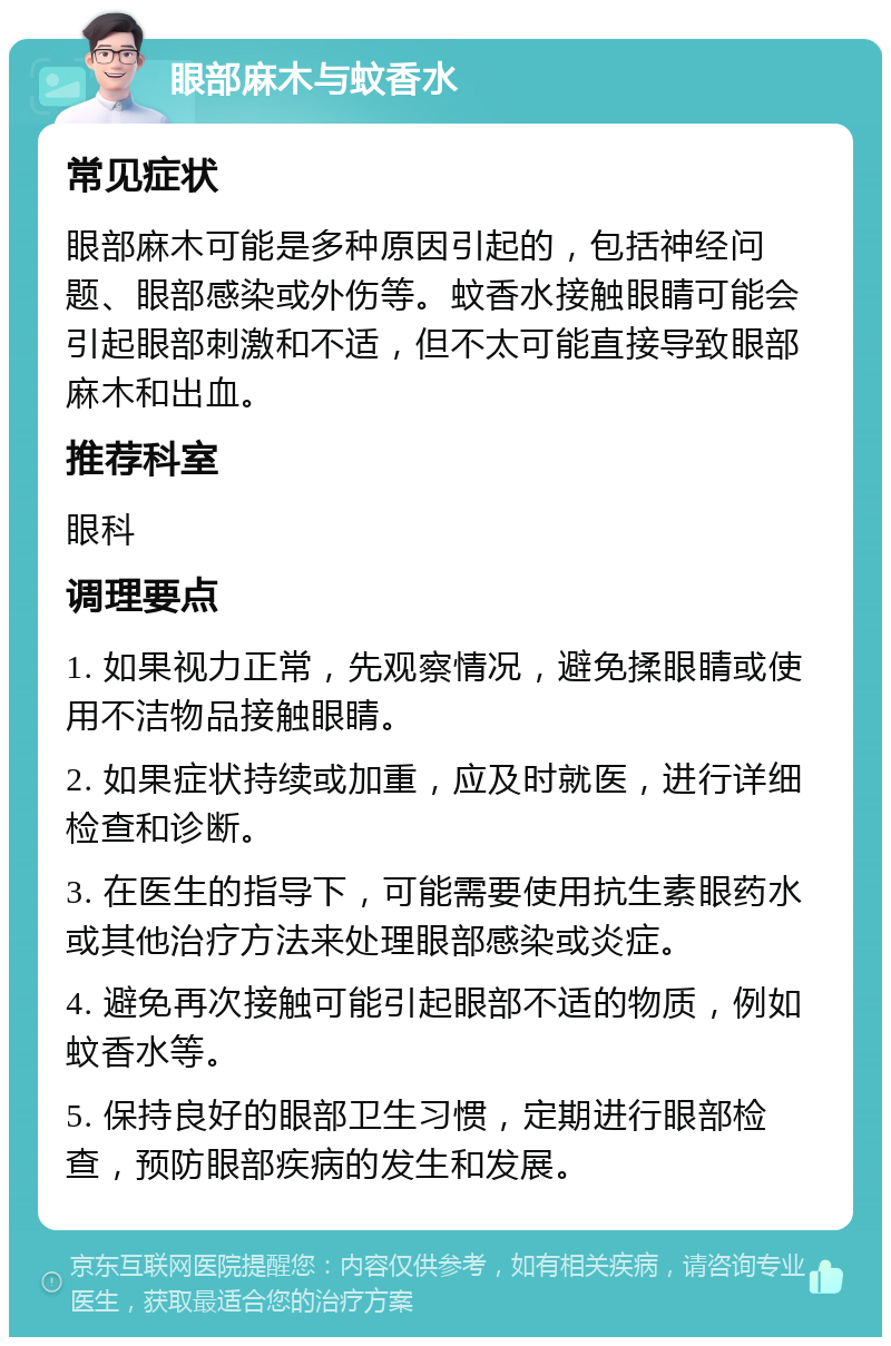 眼部麻木与蚊香水 常见症状 眼部麻木可能是多种原因引起的，包括神经问题、眼部感染或外伤等。蚊香水接触眼睛可能会引起眼部刺激和不适，但不太可能直接导致眼部麻木和出血。 推荐科室 眼科 调理要点 1. 如果视力正常，先观察情况，避免揉眼睛或使用不洁物品接触眼睛。 2. 如果症状持续或加重，应及时就医，进行详细检查和诊断。 3. 在医生的指导下，可能需要使用抗生素眼药水或其他治疗方法来处理眼部感染或炎症。 4. 避免再次接触可能引起眼部不适的物质，例如蚊香水等。 5. 保持良好的眼部卫生习惯，定期进行眼部检查，预防眼部疾病的发生和发展。