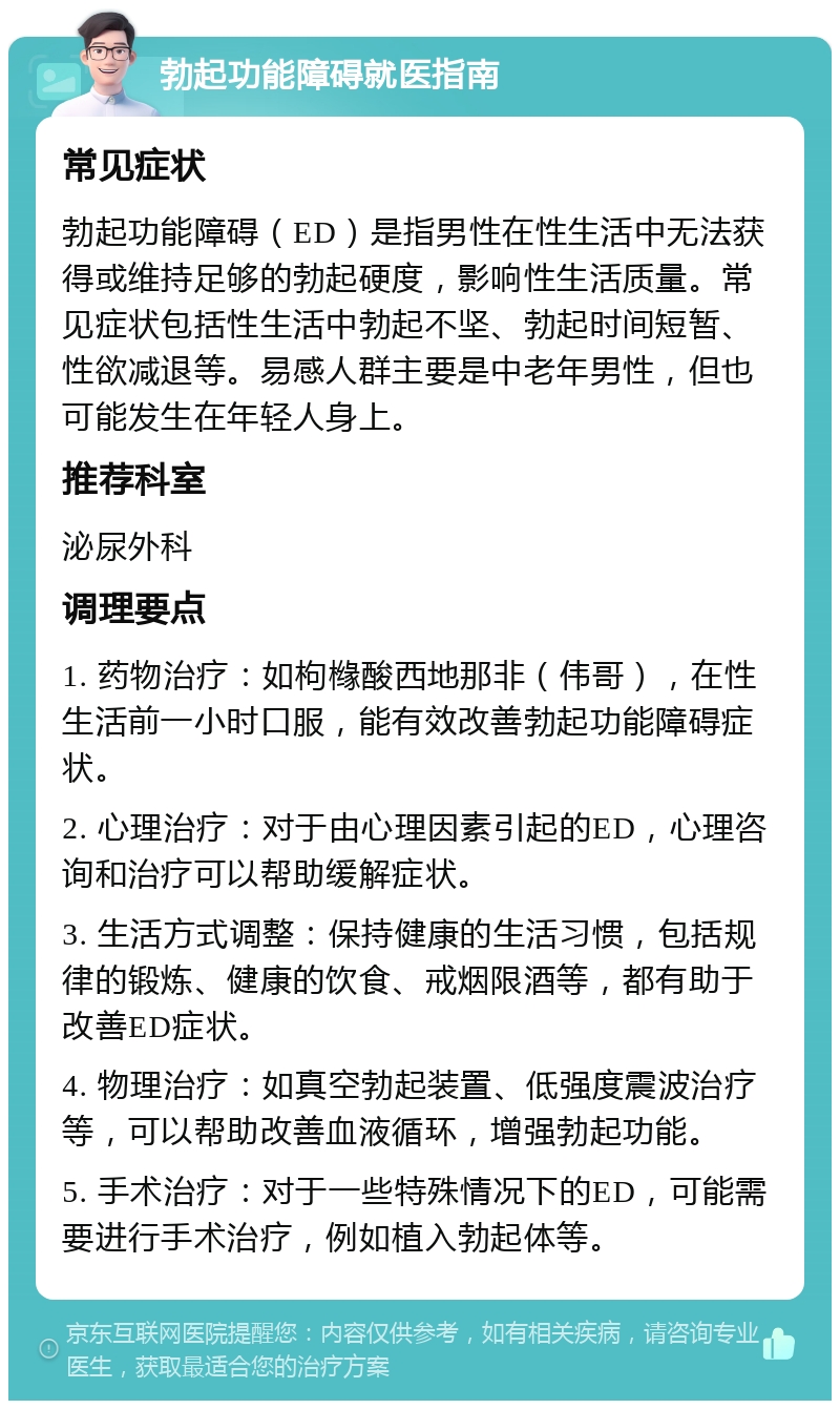 勃起功能障碍就医指南 常见症状 勃起功能障碍（ED）是指男性在性生活中无法获得或维持足够的勃起硬度，影响性生活质量。常见症状包括性生活中勃起不坚、勃起时间短暂、性欲减退等。易感人群主要是中老年男性，但也可能发生在年轻人身上。 推荐科室 泌尿外科 调理要点 1. 药物治疗：如枸橼酸西地那非（伟哥），在性生活前一小时口服，能有效改善勃起功能障碍症状。 2. 心理治疗：对于由心理因素引起的ED，心理咨询和治疗可以帮助缓解症状。 3. 生活方式调整：保持健康的生活习惯，包括规律的锻炼、健康的饮食、戒烟限酒等，都有助于改善ED症状。 4. 物理治疗：如真空勃起装置、低强度震波治疗等，可以帮助改善血液循环，增强勃起功能。 5. 手术治疗：对于一些特殊情况下的ED，可能需要进行手术治疗，例如植入勃起体等。