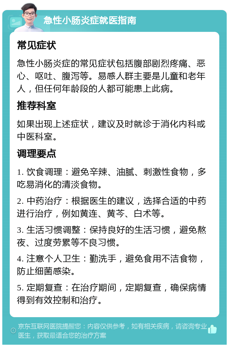 急性小肠炎症就医指南 常见症状 急性小肠炎症的常见症状包括腹部剧烈疼痛、恶心、呕吐、腹泻等。易感人群主要是儿童和老年人，但任何年龄段的人都可能患上此病。 推荐科室 如果出现上述症状，建议及时就诊于消化内科或中医科室。 调理要点 1. 饮食调理：避免辛辣、油腻、刺激性食物，多吃易消化的清淡食物。 2. 中药治疗：根据医生的建议，选择合适的中药进行治疗，例如黄连、黄芩、白术等。 3. 生活习惯调整：保持良好的生活习惯，避免熬夜、过度劳累等不良习惯。 4. 注意个人卫生：勤洗手，避免食用不洁食物，防止细菌感染。 5. 定期复查：在治疗期间，定期复查，确保病情得到有效控制和治疗。