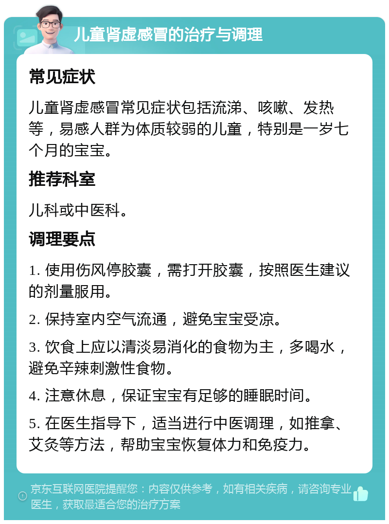 儿童肾虚感冒的治疗与调理 常见症状 儿童肾虚感冒常见症状包括流涕、咳嗽、发热等，易感人群为体质较弱的儿童，特别是一岁七个月的宝宝。 推荐科室 儿科或中医科。 调理要点 1. 使用伤风停胶囊，需打开胶囊，按照医生建议的剂量服用。 2. 保持室内空气流通，避免宝宝受凉。 3. 饮食上应以清淡易消化的食物为主，多喝水，避免辛辣刺激性食物。 4. 注意休息，保证宝宝有足够的睡眠时间。 5. 在医生指导下，适当进行中医调理，如推拿、艾灸等方法，帮助宝宝恢复体力和免疫力。