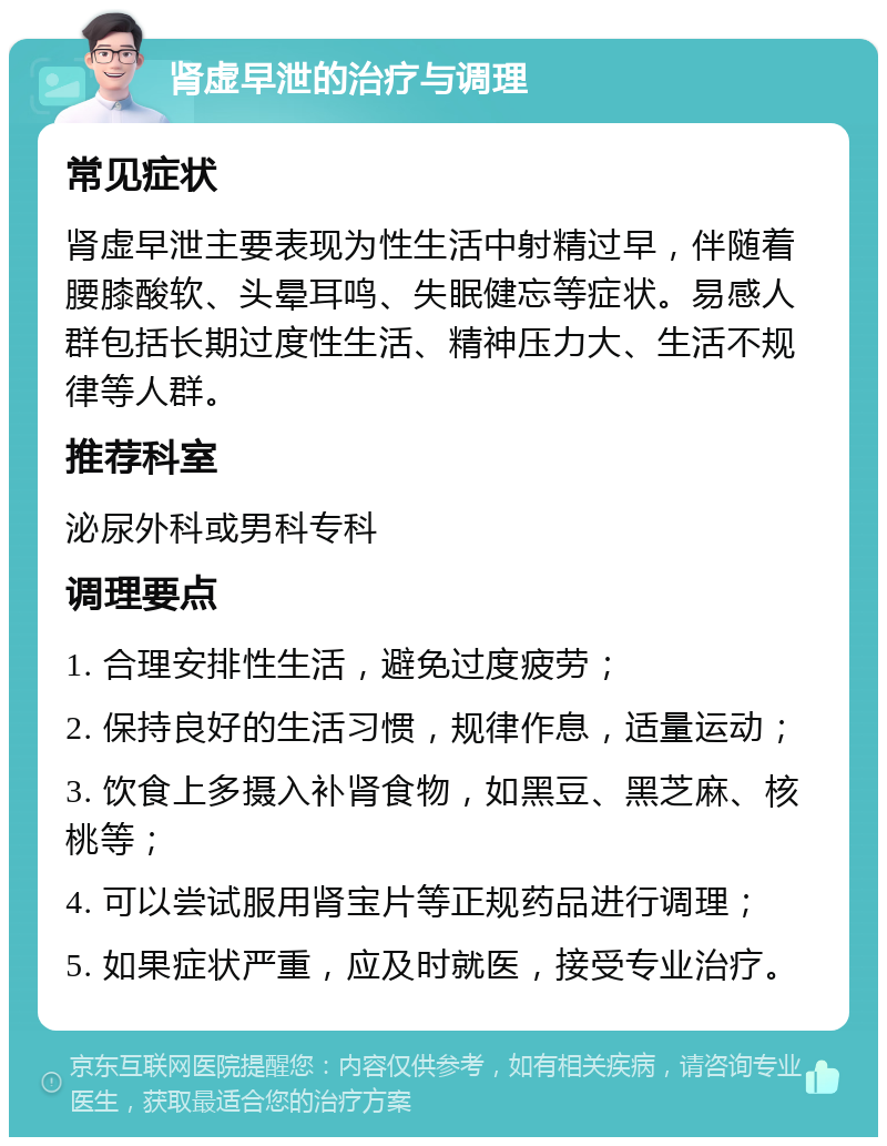 肾虚早泄的治疗与调理 常见症状 肾虚早泄主要表现为性生活中射精过早，伴随着腰膝酸软、头晕耳鸣、失眠健忘等症状。易感人群包括长期过度性生活、精神压力大、生活不规律等人群。 推荐科室 泌尿外科或男科专科 调理要点 1. 合理安排性生活，避免过度疲劳； 2. 保持良好的生活习惯，规律作息，适量运动； 3. 饮食上多摄入补肾食物，如黑豆、黑芝麻、核桃等； 4. 可以尝试服用肾宝片等正规药品进行调理； 5. 如果症状严重，应及时就医，接受专业治疗。