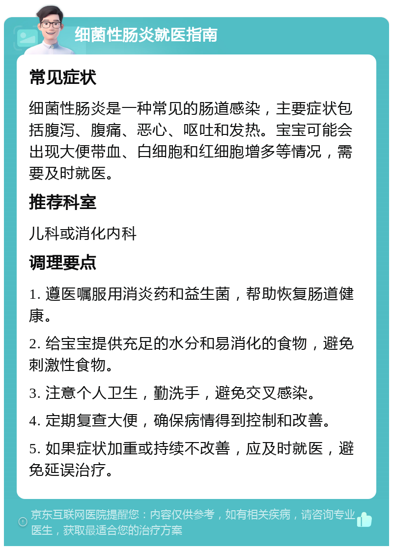 细菌性肠炎就医指南 常见症状 细菌性肠炎是一种常见的肠道感染，主要症状包括腹泻、腹痛、恶心、呕吐和发热。宝宝可能会出现大便带血、白细胞和红细胞增多等情况，需要及时就医。 推荐科室 儿科或消化内科 调理要点 1. 遵医嘱服用消炎药和益生菌，帮助恢复肠道健康。 2. 给宝宝提供充足的水分和易消化的食物，避免刺激性食物。 3. 注意个人卫生，勤洗手，避免交叉感染。 4. 定期复查大便，确保病情得到控制和改善。 5. 如果症状加重或持续不改善，应及时就医，避免延误治疗。