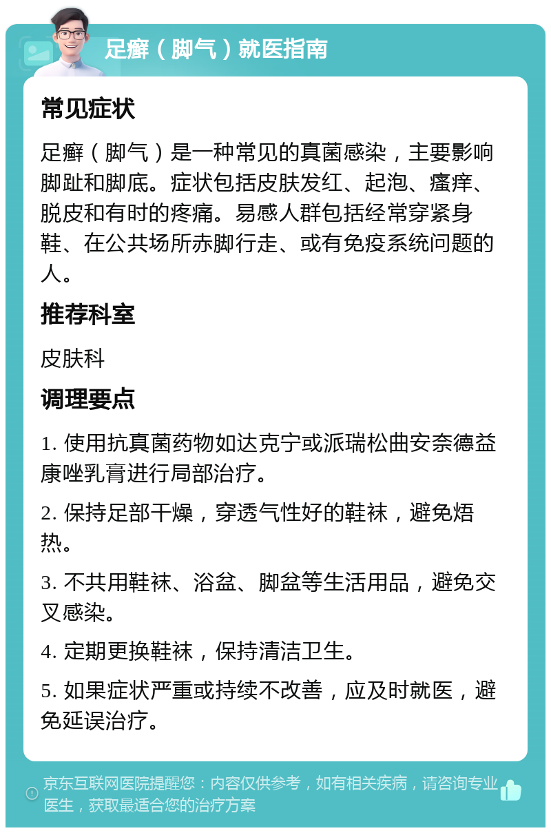 足癣（脚气）就医指南 常见症状 足癣（脚气）是一种常见的真菌感染，主要影响脚趾和脚底。症状包括皮肤发红、起泡、瘙痒、脱皮和有时的疼痛。易感人群包括经常穿紧身鞋、在公共场所赤脚行走、或有免疫系统问题的人。 推荐科室 皮肤科 调理要点 1. 使用抗真菌药物如达克宁或派瑞松曲安奈德益康唑乳膏进行局部治疗。 2. 保持足部干燥，穿透气性好的鞋袜，避免焐热。 3. 不共用鞋袜、浴盆、脚盆等生活用品，避免交叉感染。 4. 定期更换鞋袜，保持清洁卫生。 5. 如果症状严重或持续不改善，应及时就医，避免延误治疗。