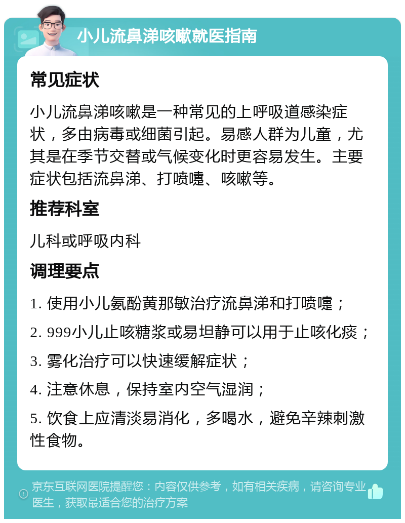 小儿流鼻涕咳嗽就医指南 常见症状 小儿流鼻涕咳嗽是一种常见的上呼吸道感染症状，多由病毒或细菌引起。易感人群为儿童，尤其是在季节交替或气候变化时更容易发生。主要症状包括流鼻涕、打喷嚏、咳嗽等。 推荐科室 儿科或呼吸内科 调理要点 1. 使用小儿氨酚黄那敏治疗流鼻涕和打喷嚏； 2. 999小儿止咳糖浆或易坦静可以用于止咳化痰； 3. 雾化治疗可以快速缓解症状； 4. 注意休息，保持室内空气湿润； 5. 饮食上应清淡易消化，多喝水，避免辛辣刺激性食物。