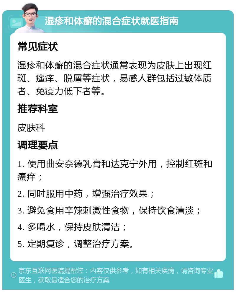 湿疹和体癣的混合症状就医指南 常见症状 湿疹和体癣的混合症状通常表现为皮肤上出现红斑、瘙痒、脱屑等症状，易感人群包括过敏体质者、免疫力低下者等。 推荐科室 皮肤科 调理要点 1. 使用曲安奈德乳膏和达克宁外用，控制红斑和瘙痒； 2. 同时服用中药，增强治疗效果； 3. 避免食用辛辣刺激性食物，保持饮食清淡； 4. 多喝水，保持皮肤清洁； 5. 定期复诊，调整治疗方案。