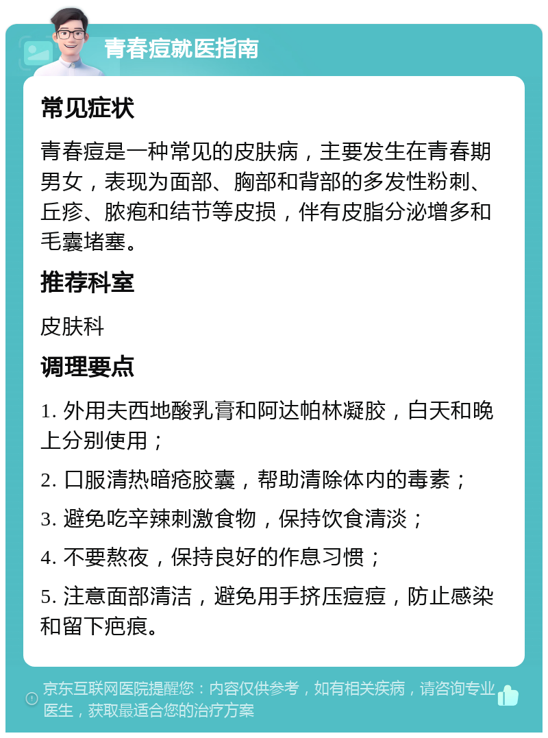 青春痘就医指南 常见症状 青春痘是一种常见的皮肤病，主要发生在青春期男女，表现为面部、胸部和背部的多发性粉刺、丘疹、脓疱和结节等皮损，伴有皮脂分泌增多和毛囊堵塞。 推荐科室 皮肤科 调理要点 1. 外用夫西地酸乳膏和阿达帕林凝胶，白天和晚上分别使用； 2. 口服清热暗疮胶囊，帮助清除体内的毒素； 3. 避免吃辛辣刺激食物，保持饮食清淡； 4. 不要熬夜，保持良好的作息习惯； 5. 注意面部清洁，避免用手挤压痘痘，防止感染和留下疤痕。