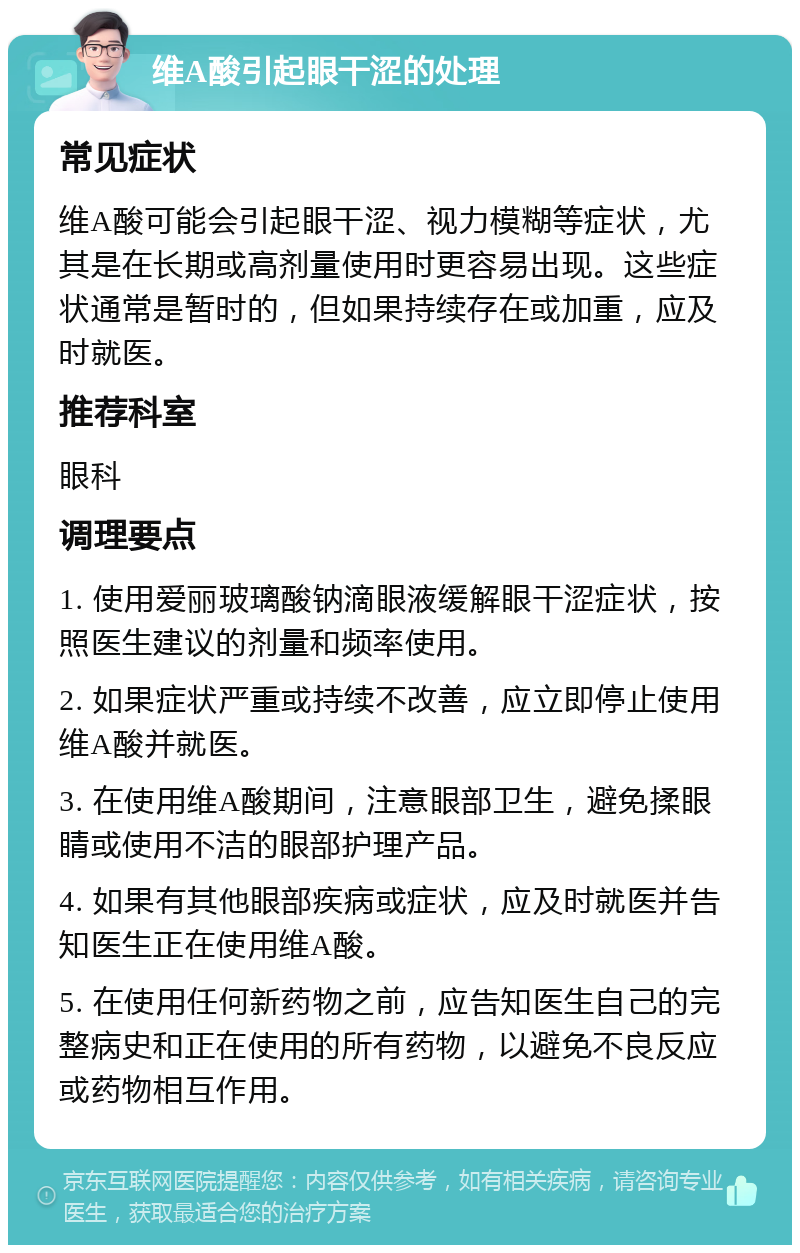 维A酸引起眼干涩的处理 常见症状 维A酸可能会引起眼干涩、视力模糊等症状，尤其是在长期或高剂量使用时更容易出现。这些症状通常是暂时的，但如果持续存在或加重，应及时就医。 推荐科室 眼科 调理要点 1. 使用爱丽玻璃酸钠滴眼液缓解眼干涩症状，按照医生建议的剂量和频率使用。 2. 如果症状严重或持续不改善，应立即停止使用维A酸并就医。 3. 在使用维A酸期间，注意眼部卫生，避免揉眼睛或使用不洁的眼部护理产品。 4. 如果有其他眼部疾病或症状，应及时就医并告知医生正在使用维A酸。 5. 在使用任何新药物之前，应告知医生自己的完整病史和正在使用的所有药物，以避免不良反应或药物相互作用。