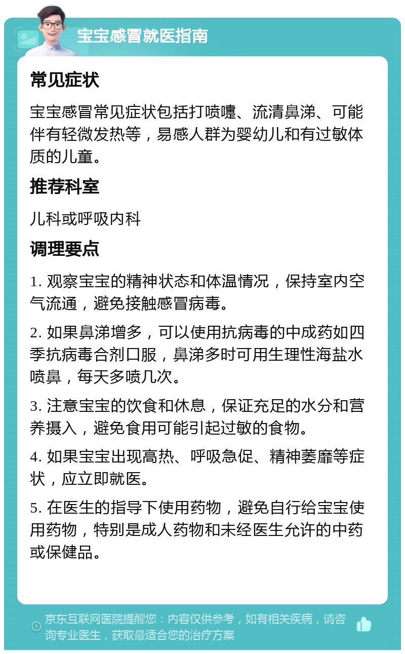 宝宝感冒就医指南 常见症状 宝宝感冒常见症状包括打喷嚏、流清鼻涕、可能伴有轻微发热等，易感人群为婴幼儿和有过敏体质的儿童。 推荐科室 儿科或呼吸内科 调理要点 1. 观察宝宝的精神状态和体温情况，保持室内空气流通，避免接触感冒病毒。 2. 如果鼻涕增多，可以使用抗病毒的中成药如四季抗病毒合剂口服，鼻涕多时可用生理性海盐水喷鼻，每天多喷几次。 3. 注意宝宝的饮食和休息，保证充足的水分和营养摄入，避免食用可能引起过敏的食物。 4. 如果宝宝出现高热、呼吸急促、精神萎靡等症状，应立即就医。 5. 在医生的指导下使用药物，避免自行给宝宝使用药物，特别是成人药物和未经医生允许的中药或保健品。