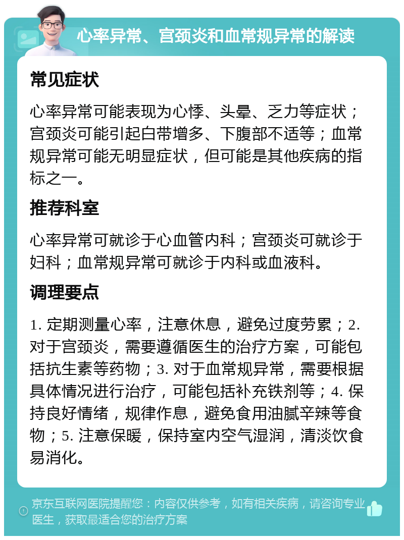 心率异常、宫颈炎和血常规异常的解读 常见症状 心率异常可能表现为心悸、头晕、乏力等症状；宫颈炎可能引起白带增多、下腹部不适等；血常规异常可能无明显症状，但可能是其他疾病的指标之一。 推荐科室 心率异常可就诊于心血管内科；宫颈炎可就诊于妇科；血常规异常可就诊于内科或血液科。 调理要点 1. 定期测量心率，注意休息，避免过度劳累；2. 对于宫颈炎，需要遵循医生的治疗方案，可能包括抗生素等药物；3. 对于血常规异常，需要根据具体情况进行治疗，可能包括补充铁剂等；4. 保持良好情绪，规律作息，避免食用油腻辛辣等食物；5. 注意保暖，保持室内空气湿润，清淡饮食易消化。