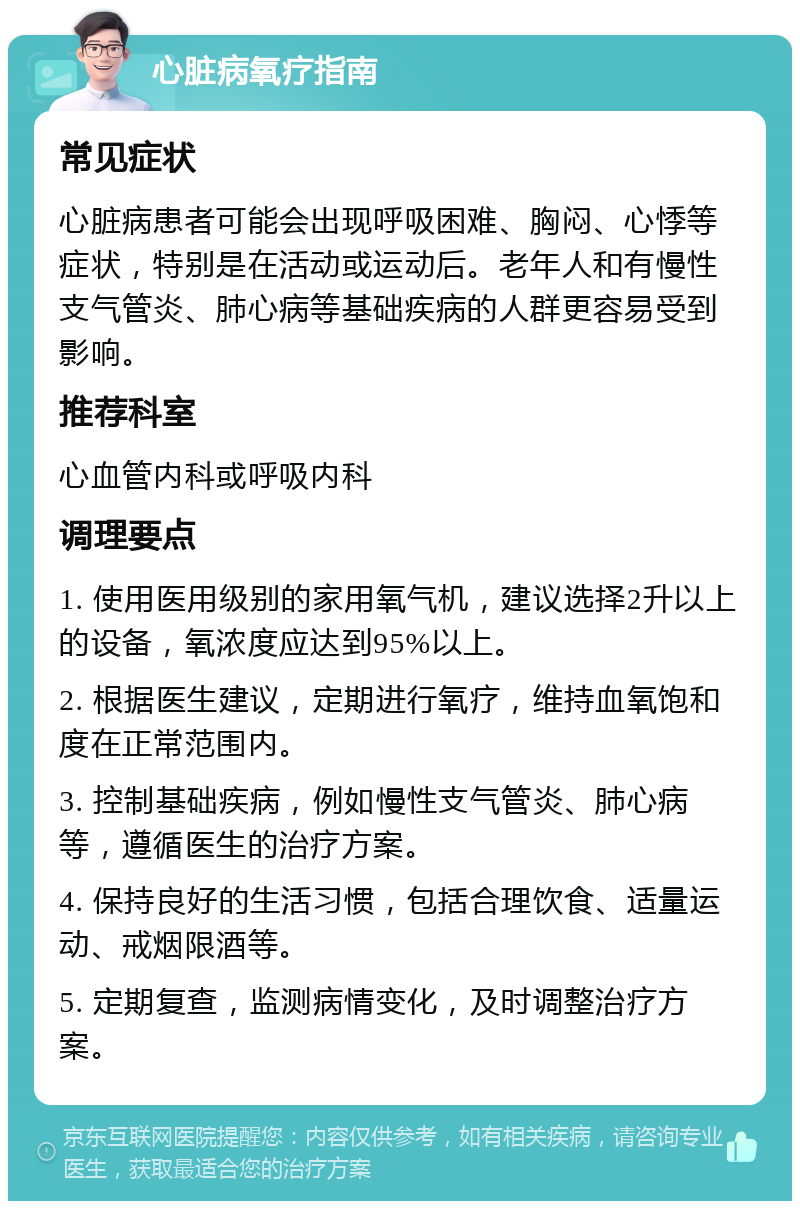 心脏病氧疗指南 常见症状 心脏病患者可能会出现呼吸困难、胸闷、心悸等症状，特别是在活动或运动后。老年人和有慢性支气管炎、肺心病等基础疾病的人群更容易受到影响。 推荐科室 心血管内科或呼吸内科 调理要点 1. 使用医用级别的家用氧气机，建议选择2升以上的设备，氧浓度应达到95%以上。 2. 根据医生建议，定期进行氧疗，维持血氧饱和度在正常范围内。 3. 控制基础疾病，例如慢性支气管炎、肺心病等，遵循医生的治疗方案。 4. 保持良好的生活习惯，包括合理饮食、适量运动、戒烟限酒等。 5. 定期复查，监测病情变化，及时调整治疗方案。