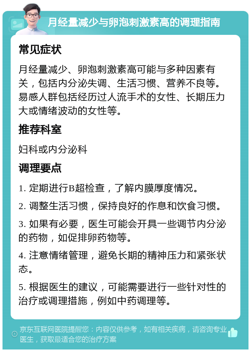 月经量减少与卵泡刺激素高的调理指南 常见症状 月经量减少、卵泡刺激素高可能与多种因素有关，包括内分泌失调、生活习惯、营养不良等。易感人群包括经历过人流手术的女性、长期压力大或情绪波动的女性等。 推荐科室 妇科或内分泌科 调理要点 1. 定期进行B超检查，了解内膜厚度情况。 2. 调整生活习惯，保持良好的作息和饮食习惯。 3. 如果有必要，医生可能会开具一些调节内分泌的药物，如促排卵药物等。 4. 注意情绪管理，避免长期的精神压力和紧张状态。 5. 根据医生的建议，可能需要进行一些针对性的治疗或调理措施，例如中药调理等。